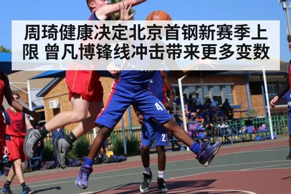 周琦健康决定北京首钢新赛季上限 曾凡博锋线冲击带来更多变数 - Leyu