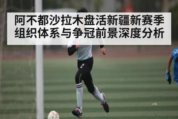 阿不都沙拉木盘活新疆新赛季组织体系与争冠前景深度分析