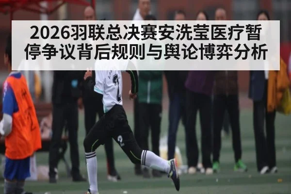 2026羽联总决赛安洗莹医疗暂停争议背后规则与舆论博弈分析（Leyu）