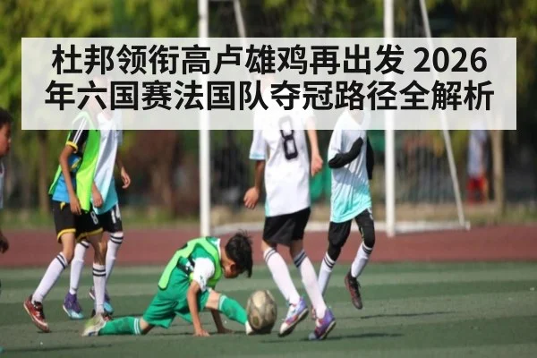 杜邦领衔高卢雄鸡再出发 2026年六国赛法国队夺冠路径全解析（Leyu）